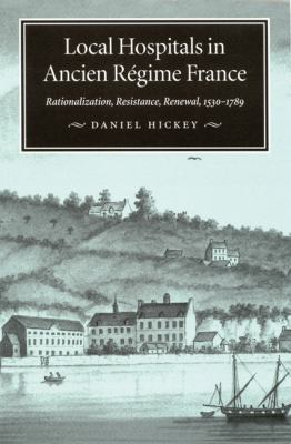 Local Hospitals in Ancient Rigime France : Rationalization, Resistance, Renewal, 1530-1789