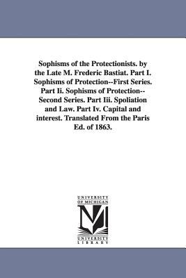 Sophisms of the Protectionists by the Late M Frederic Bastiat Part I Sophisms of Protection--First Series Part II Sophisms of Protection--Second