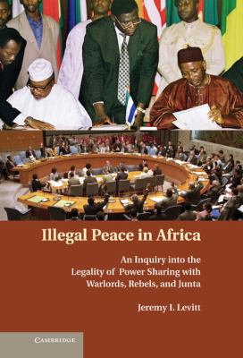 Illegal Peace in Africa : An Inquiry into the Legality of Power-Sharing with African Warlords, Rebels, and Junta