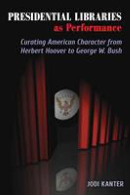 Presidential Libraries As Performance : Curating American Character from Herbert Hoover to George W. Bush