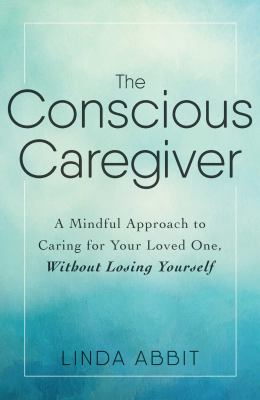 The Conscious Caregiver : A Mindful Approach to Caring for Your Loved One Without Losing Yourself