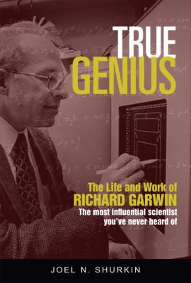 True Genius : The Life and Work of Richard Garwin, the Most Influential Scientist You've Never Heard Of