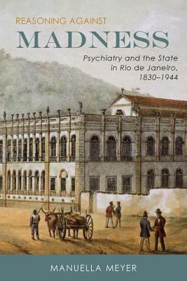 Reasoning Against Madness : Psychiatry and the State in Rio de Janeiro, 1830-1944