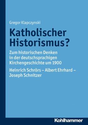 Katholischer Historismus? : Zum Historischen Denken in der Deutschsprachigen Kirchengeschichte Um 1900. Heinrich Schrors - Albert Ehrhard - Joseph Schnitzer