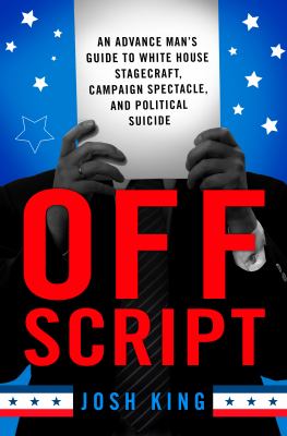Off Script : An Advance Man's Guide to White House Stagecraft, Campaign Spectacle, and Political Suicide
