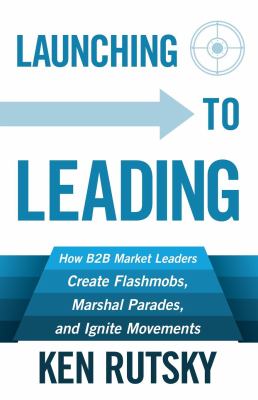 Launching to Leading : How B2B Market Leaders Create Flashmobs, Marshal Parades and Ignite Movements