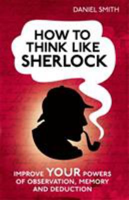 How to Think Like Sherlock : Improve Your Powers of Observation, Memory and Deduction
