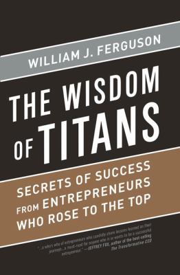Wisdom of Titans : Secrets of Success from Entrepreneurs Who Rose to the Top