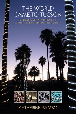 The World Came to Tucson : A Personal Journey Through the Greatest Gem and Mineral Show on Earth
