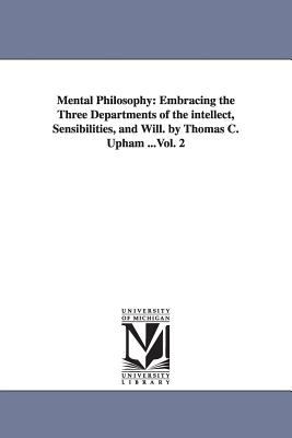 Mental Philosophy : Embracing the Three Departments of the intellect, Sensibilities, and Will. by Thomas C. Upham ... Vol. 2
