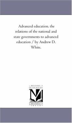 Advanced Education the Relations of the National and State Governments to Advanced Education / by Andrew D White