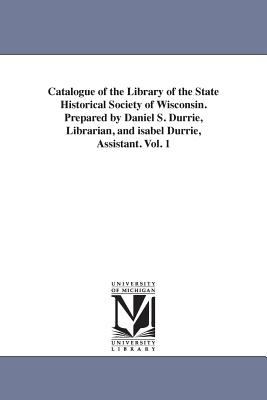 Catalogue of the Library of the State Historical Society of Wisconsin Prepared by Daniel S Durrie, Librarian, and Isabel Durrie, Assistant