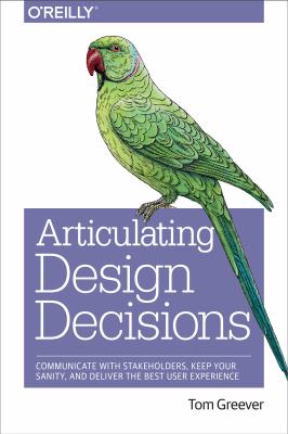 Articulating Design Decisions : Communicate with Stakeholders, Keep Your Sanity, and Deliver the Best User Experience