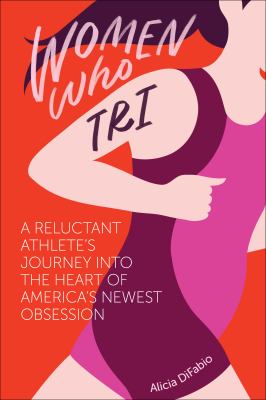 Women Who Tri : A Reluctant Athlete's Journey into the Heart of America's Newest Obsession