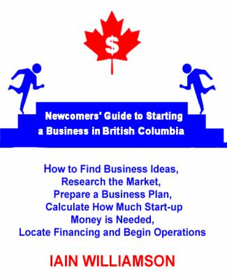 Newcomers' Guide to Starting a Business in British Columbia : How to Find Business Ideas, Research the Market, Prepare a Business Plan, Calculate How Much Start-Up Money Is Needed, Locate Fi
