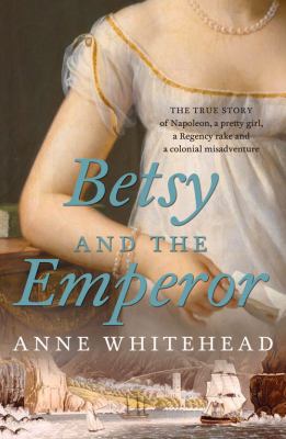 Betsy and the Emperor : The True Story of Napoleon, a Pretty Girl, a Regency Rake and an Australian Colonial Misadventure