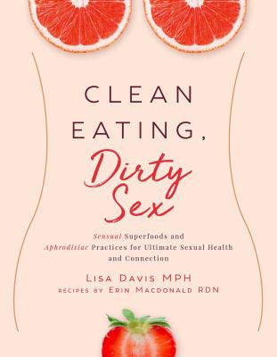 Clean Eating, Dirty Sex : Sensual Superfoods and Aphrodisiac Practices for Ultimate Sexual Health and Connection