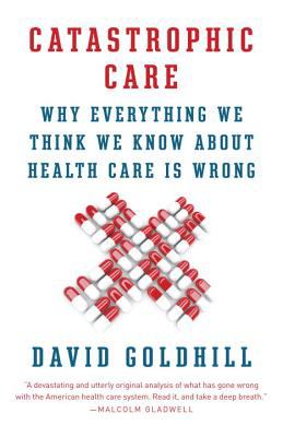 Catastrophic Care : Why Everything We Think We Know about Health Care Is Wrong