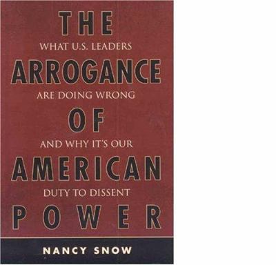 The Arrogance of American Power : What U. S. Leaders Are Doing Wrong and Why It's Our Duty to Dissent