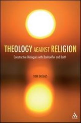 Theology Against Religion : Constructive Dialogues with Bonhoeffer and Barth