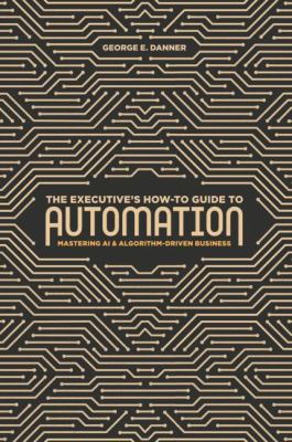 The Executive's How-To Guide to Automation : Mastering AI and Algorithm-Driven Business