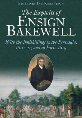 The Exploits of Ensign Bakewell Ms : With the Inniskillings in the Peninsula, 1810-11 and in Paris, 1815