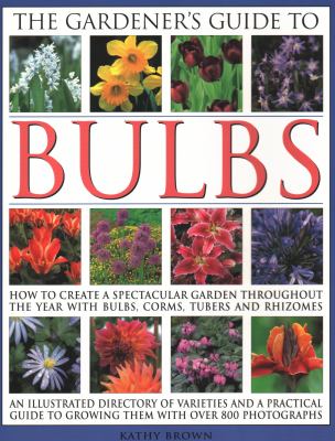 The Gardener's Guide to Bulbs : How to Create a Spectacular Garden Through the Year with Bulbs, Corns, Tubers and Rhizomes; an Illustrated Directory of Varieties and a Practical Guide to Growing Them with over 800 Photographs