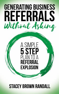 Generating Business Referrals Without Asking : A Simple Five Step Plan to a Referral Explosion