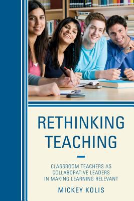 Rethinking Teaching : Classroom Teachers As Collaborative Leaders in Making Learning Relevant