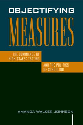 Objectifying Measures : The Dominance of High-Stakes Testing and the Politics of Schooling