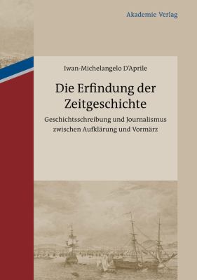 Die Erfindung der Zeitgeschichte : Geschichtsschreibung und Journalismus Zwischen Aufklärung und Vormärz