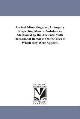 Ancient Mineralogy; or, an Inquiry Respecting Mineral Substances Mentioned by the Ancients : With Occassional Remarks on the Uses to Which they Were Ap