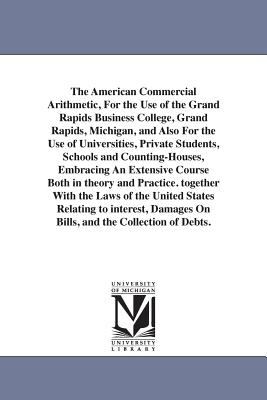 The American Commercial Arithmetic, for the Use of the Grand Rapids Business College, Grand Rapids, Michigan, and Also for the Use of Universities, Pr