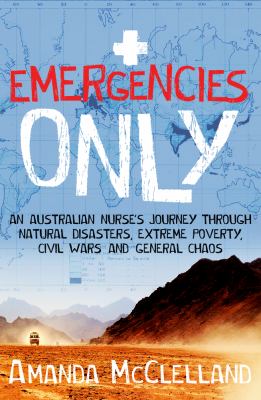 Emergencies Only : An Australian Nurse's Journey Through Natural Disasters, Civil Wars, Extreme Poverty and General Chaos