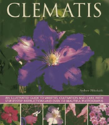 Clematis : An Illustrated Guide to Varieties, Cultivation and Care, with Step-By-Step Instructions and over 150 Beautiful Photographs