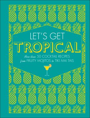 Let's Get Tropical : More Than 60 Cocktail Recipes from Caribbean Classics to Modern Tiki Drinks
