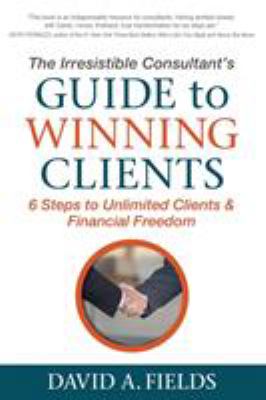 The Irresistible Consultant's Guide to Winning Clients : 6 Steps to Unlimited Clients and Financial Freedom
