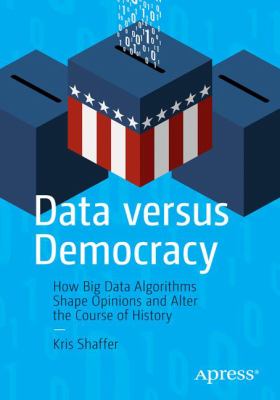 Data Versus Democracy : How Big Data Algorithms Shape Opinions and Alter the Course of History