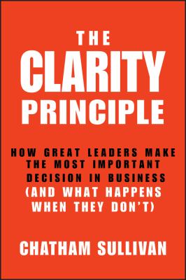 The Clarity Principle : How Great Leaders Make the Most Important Decision in Business (and What Happens When They Don't)