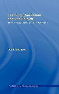 Learning, Curriculum and Life Politics : The Selected Works of Ivor F. Goodson