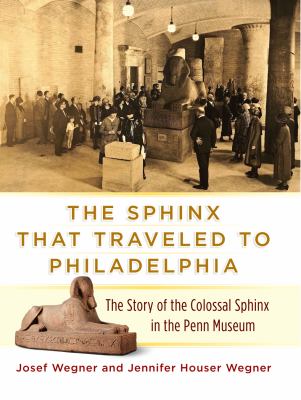 The Sphinx That Traveled to Philadelphia : The Story of the Colossal Sphinx in the Penn Museum