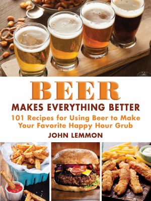 Beer Makes Everything Better : 101 Recipes for Using Beer to Make Your Favorite Happy Hour Grub