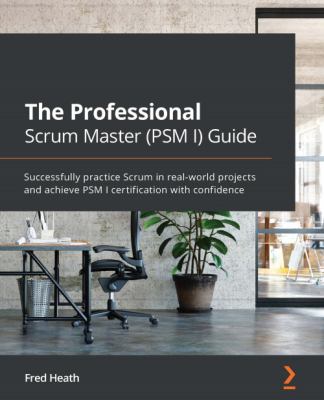The Professional Scrum Master (PSM I) Guide : Successfully Practice Scrum in Real-World Projects and Achieve PSM I Certification with Confidence