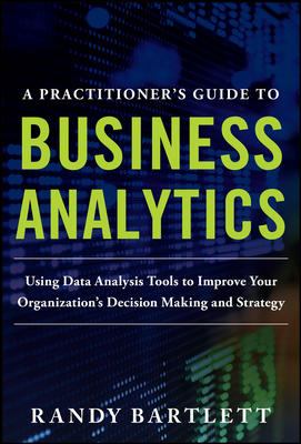 A PRACTITIONER's GUIDE to BUSINESS ANALYTICS: Using Data Analysis Tools to Improve Your Organization's Decision Making and Strategy