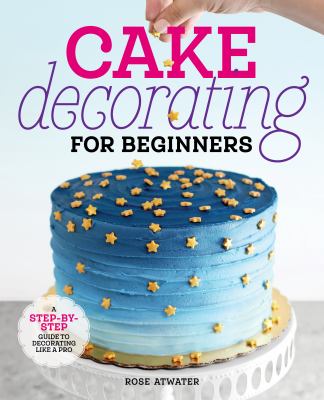Cake Decorating for Beginners : A Step-By-Step Guide to Decorating Like a Pro