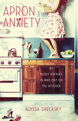 Apron Anxiety : My Messy Affairs in and Out of the Kitchen