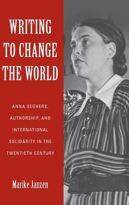 Writing to Change the World - Anna Seghers, Authorship, and International Solidarity in the Twentieth Century