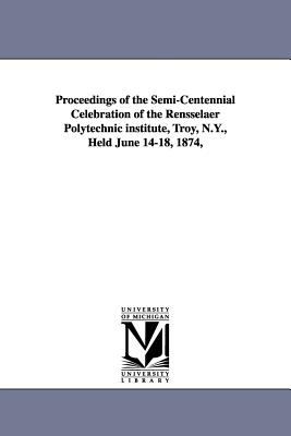 Proceedings of the Semi-Centennial Celebration of the Rensselaer Polytechnic Institute, Troy, N y , Held June 14-18 1874