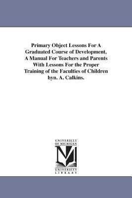Primary Object Lessons for a Graduated Course of Development, a Manual for Teachers and Parents with Lessons for the Proper Training of the Faculties