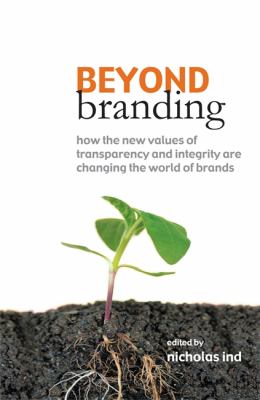 Beyond Branding : How the New Values of Transparency and Integrity Are Changing the World of Brands
